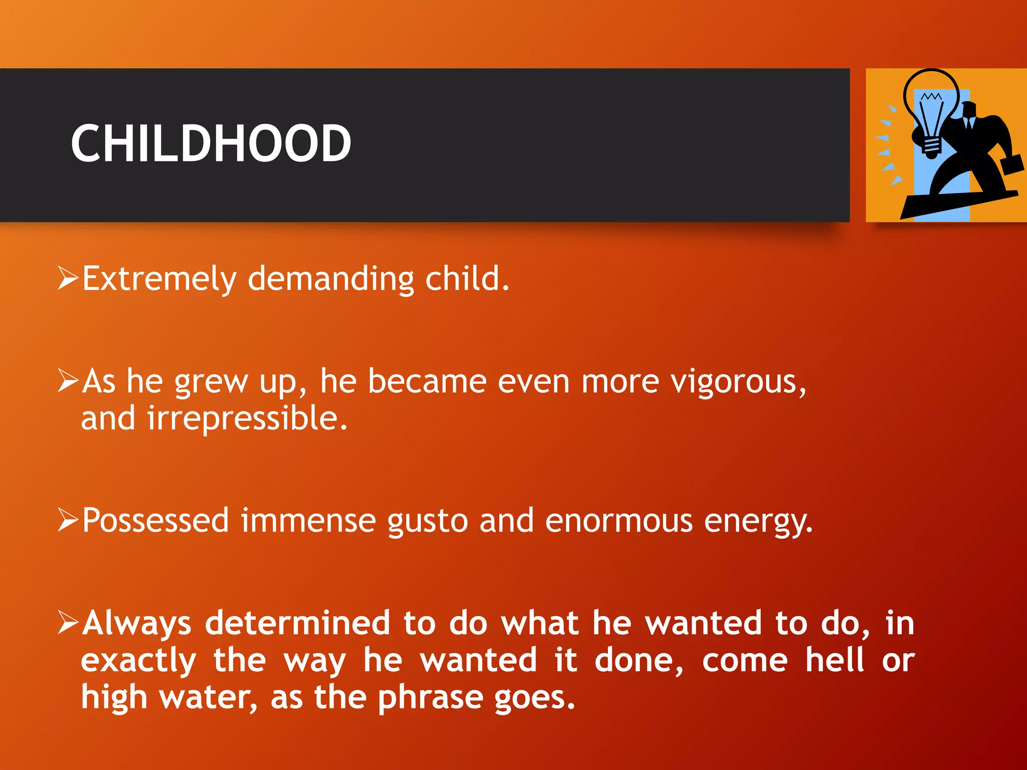 CHILDHOOD
Extremely demanding child.
As he grew up, he became even more vigorous,
and irrepressible.
Possessed immense gusto and enormous energy.
Always determined to do what he wanted to do, in
exactly the way he wanted it done, come hell or
high water, as the phrase goes.
 