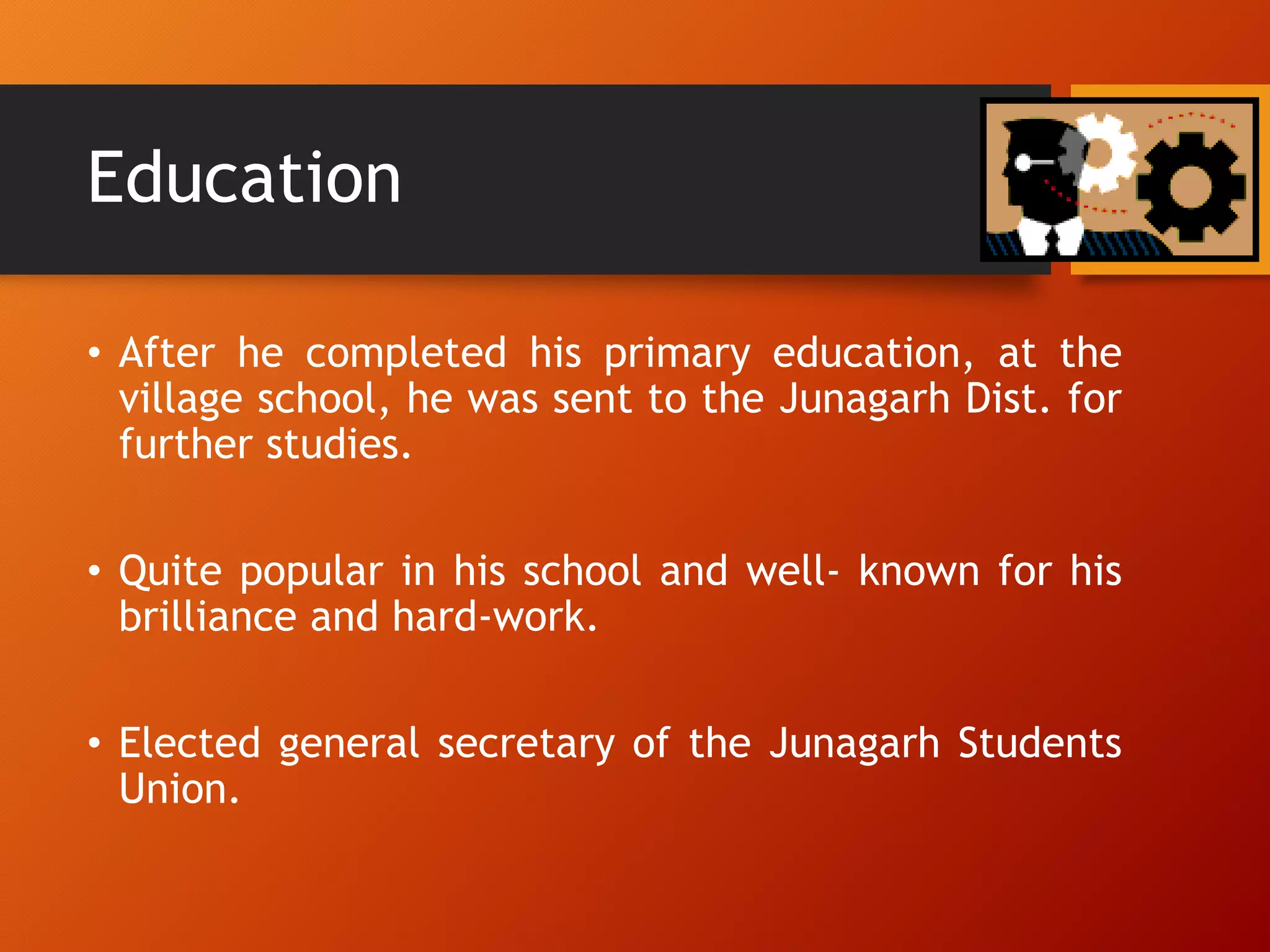 Education
• After he completed his primary education, at the
village school, he was sent to the Junagarh Dist. for
further studies.
• Quite popular in his school and well- known for his
brilliance and hard-work.
• Elected general secretary of the Junagarh Students
Union.
 