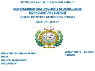 SUBMITTED TO – Dr. SNEH
P. DANIEL
SUBMITTED BY- BHANU PRATAP
SINGH
SUBJECT- PERSONALITY
DEVELPOMENT
TOPIC- DHIRAJLAL HIRACHAND AMBANI
SAM HIGGINBOTTOM UNIVERSITY OF AGRICULTURE
TECHNOLOGY AND SCIENCES
JOSEPH INSTITUTE OF BUSINESS STUDIES
SESSION:- 2016-17
 