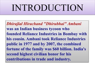 INTRODUCTION
Dhirajlal Hirachand "Dhirubhai" Ambani
was an Indian business tycoon who
founded Reliance Industries in Bombay with
his cousin. Ambani took Reliance Industries
public in 1977 and by 2007, the combined
fortune of the family was $60 billion. India's
second highest civilian honor for his
contributions in trade and industry.
