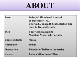 Born Dhirajlal Hirachand Ambani
28 December 1932
Chorvad, Junagadh State, British Raj
(now in Gujarat), India
Died 6 July 2002 (aged 69)
Mumbai, Maharashtra, India
Cause of death Stroke
Nationality Indian
Occupation Founder of Reliance Industries
Awards Padma Vibhushan (2016)
ABOUT