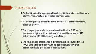 DIVERSIFICATION
Ambani began the process of backward integration, setting up a
plant to manufacture polyester filament yarn.
He subsequently diversified into chemicals, petrochemicals,
plastics, power.
The company as a whole was described by the BBC as “ a
business empire with an estimated annual turnover of $12
billion, and an 85,000- strong workforce”.
The final phase of Reliance’s diversification occurred in the
1990s when the company turned aggressively towards
petrochemicals and telecommunications.
 