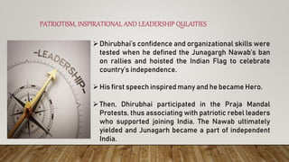PATRIOTISM, INSPIRATIONAL AND LEADERSHIP QULAITIES
Dhirubhai’s confidence and organizational skills were
tested when he defined the Junagargh Nawab’s ban
on rallies and hoisted the Indian Flag to celebrate
country’s independence.
His first speech inspired many and he became Hero.
Then, Dhirubhai participated in the Praja Mandal
Protests, thus associating with patriotic rebel leaders
who supported joining India. The Nawab ultimately
yielded and Junagarh became a part of independent
India.
 