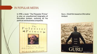 IN POPULAR MEDIA
In 1998, a book “ The Polyester Prince”
is also an unauthorized biography of
Dhirubhai Ambani, outlining all his
political and business conquests.
Guru - Hindi film based on Dhirubhai
Ambani
 