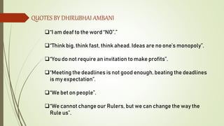 QUOTES BY DHIRUBHAI AMBANI
“I am deaf to the word “NO”.”
“Think big, think fast, think ahead. Ideas are no one’s monopoly”.
“You do not require an invitation to make profits”.
“Meeting the deadlines is not good enough, beating the deadlines
is my expectation”.
“We bet on people”.
“We cannot change our Rulers, but we can change the way the
Rule us”.
 