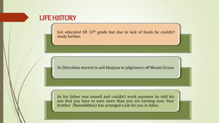 LIFE HISTORY
Got educated till 12th grade but due to lack of funds he couldn’t
study further.
So Dhirubhai started to sell bhajiyas to pilgrimers off Mount Girnar.
As his father was unwell and couldn’t work anymore he told his
son that you have to earn more than you are earning now. Your
brother (Ramnikbhai) has arranged a job for you in Aden.
 