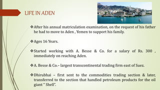 LIFE IN ADEN
After his annual matriculation examination, on the request of his father
he had to move to Aden , Yemen to support his family.
Ages 16 Years.
Started working with A. Besse & Co. for a salary of Rs. 300 ,
immediately on reaching Aden.
A. Besse & Co.– largest transcontinental trading firm east of Suez.
Dhirubhai – first sent to the commodities trading section & later,
transferred to the section that handled petroleum products for the oil
giant “ Shell”.
 