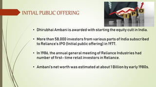INITIAL PUBLIC OFFERING
• Dhirubhai Ambani is awarded with starting the equity cult in India.
• More than 58,000 investors from various parts of India subscribed
to Reliance’s IPO (Initial public offering) in 1977.
• In 1986, the annual general meeting of Reliance Industries had
number of first- time retail investors in Reliance.
• Ambani’s net worth was estimated at about 1 Billion by early 1980s.
 