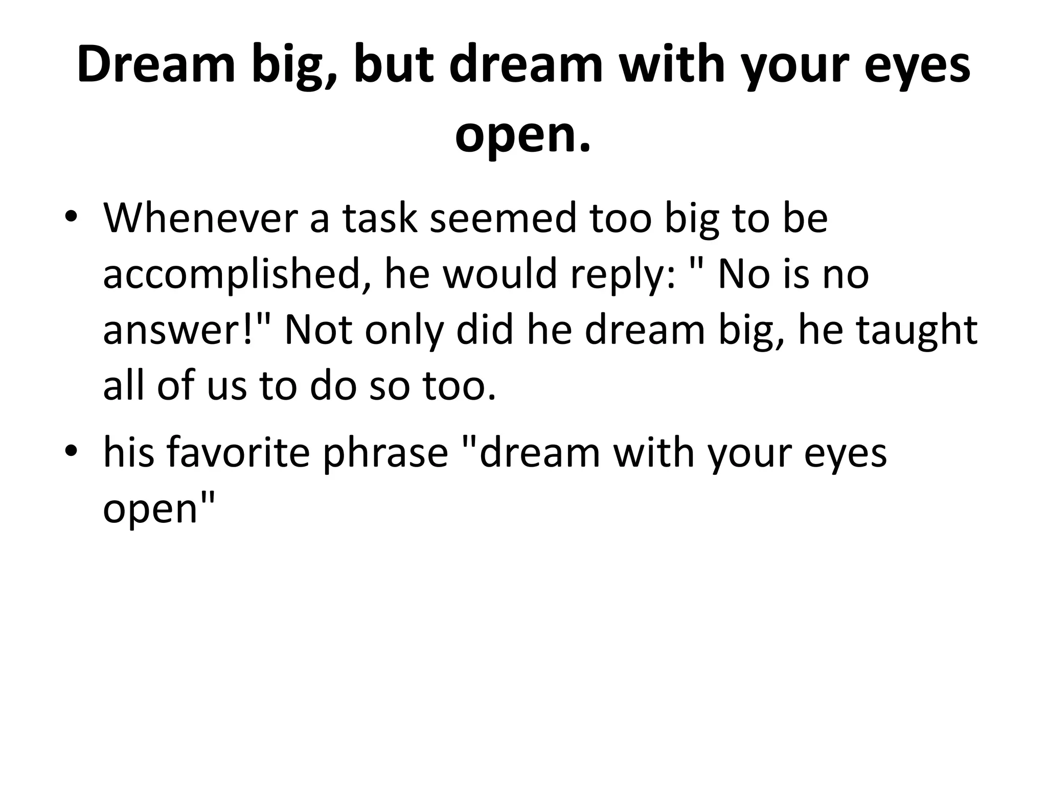 Dream big, but dream with your eyes
               open.
• Whenever a task seemed too big to be
  accomplished, he would reply: " No is no
  answer!" Not only did he dream big, he taught
  all of us to do so too.
• his favorite phrase "dream with your eyes
  open"
 