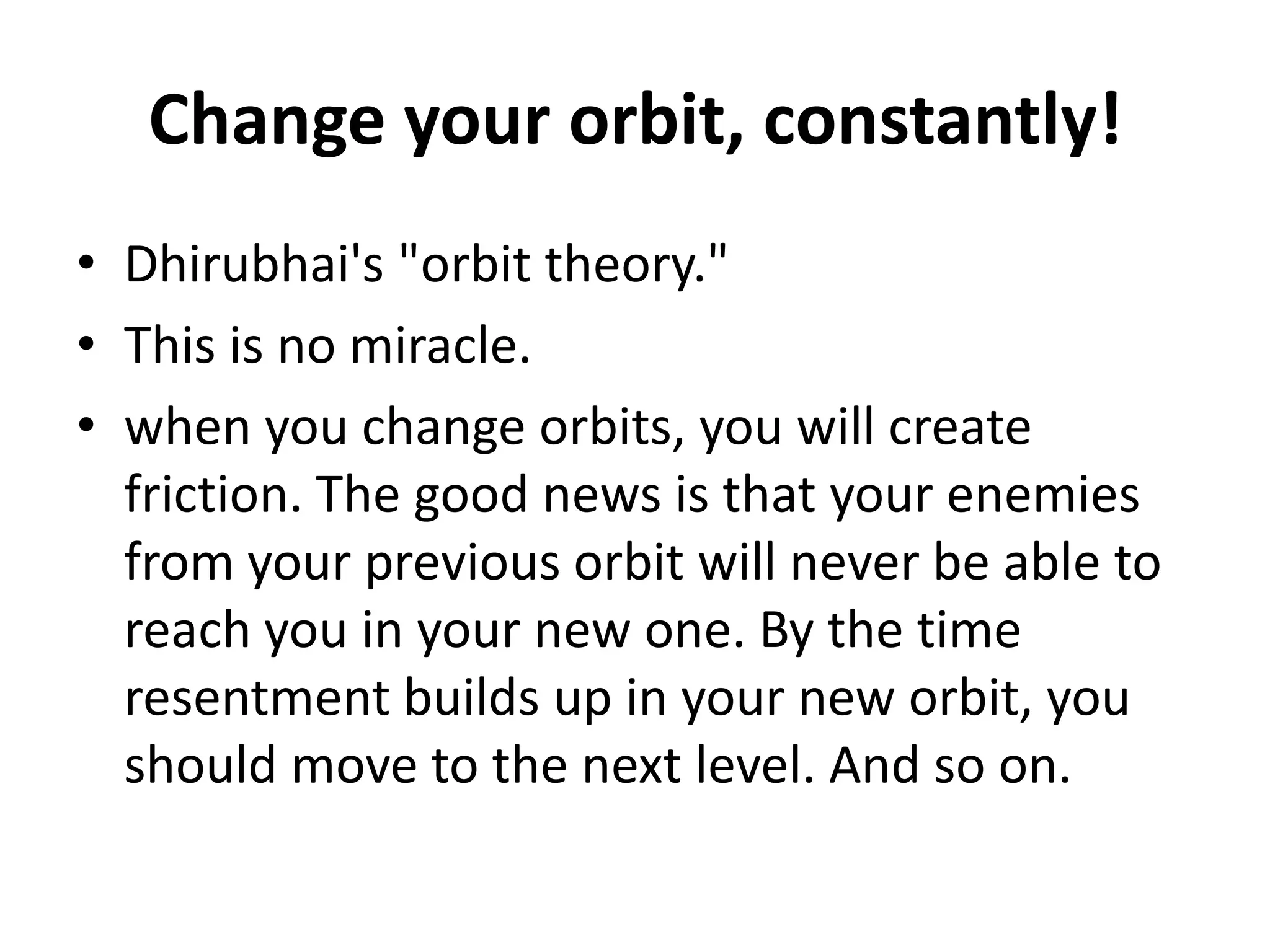 Change your orbit, constantly!
• Dhirubhai's "orbit theory."
• This is no miracle.
• when you change orbits, you will create
  friction. The good news is that your enemies
  from your previous orbit will never be able to
  reach you in your new one. By the time
  resentment builds up in your new orbit, you
  should move to the next level. And so on.
 