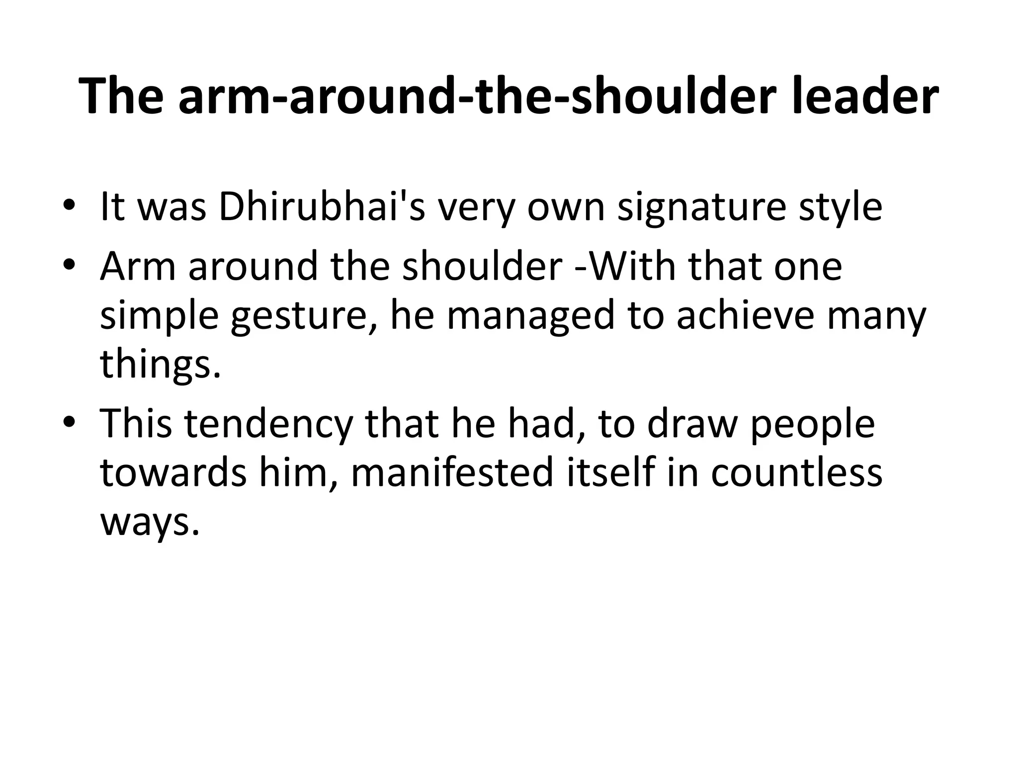 The arm-around-the-shoulder leader
• It was Dhirubhai's very own signature style
• Arm around the shoulder -With that one
  simple gesture, he managed to achieve many
  things.
• This tendency that he had, to draw people
  towards him, manifested itself in countless
  ways.
 