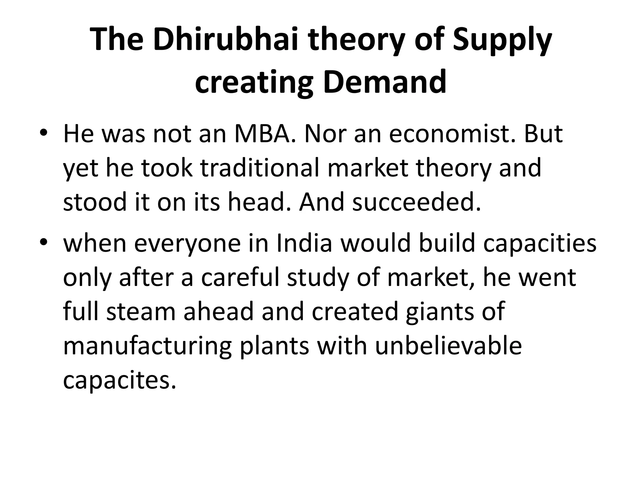 The Dhirubhai theory of Supply
          creating Demand
• He was not an MBA. Nor an economist. But
  yet he took traditional market theory and
  stood it on its head. And succeeded.
• when everyone in India would build capacities
  only after a careful study of market, he went
  full steam ahead and created giants of
  manufacturing plants with unbelievable
  capacites.
 