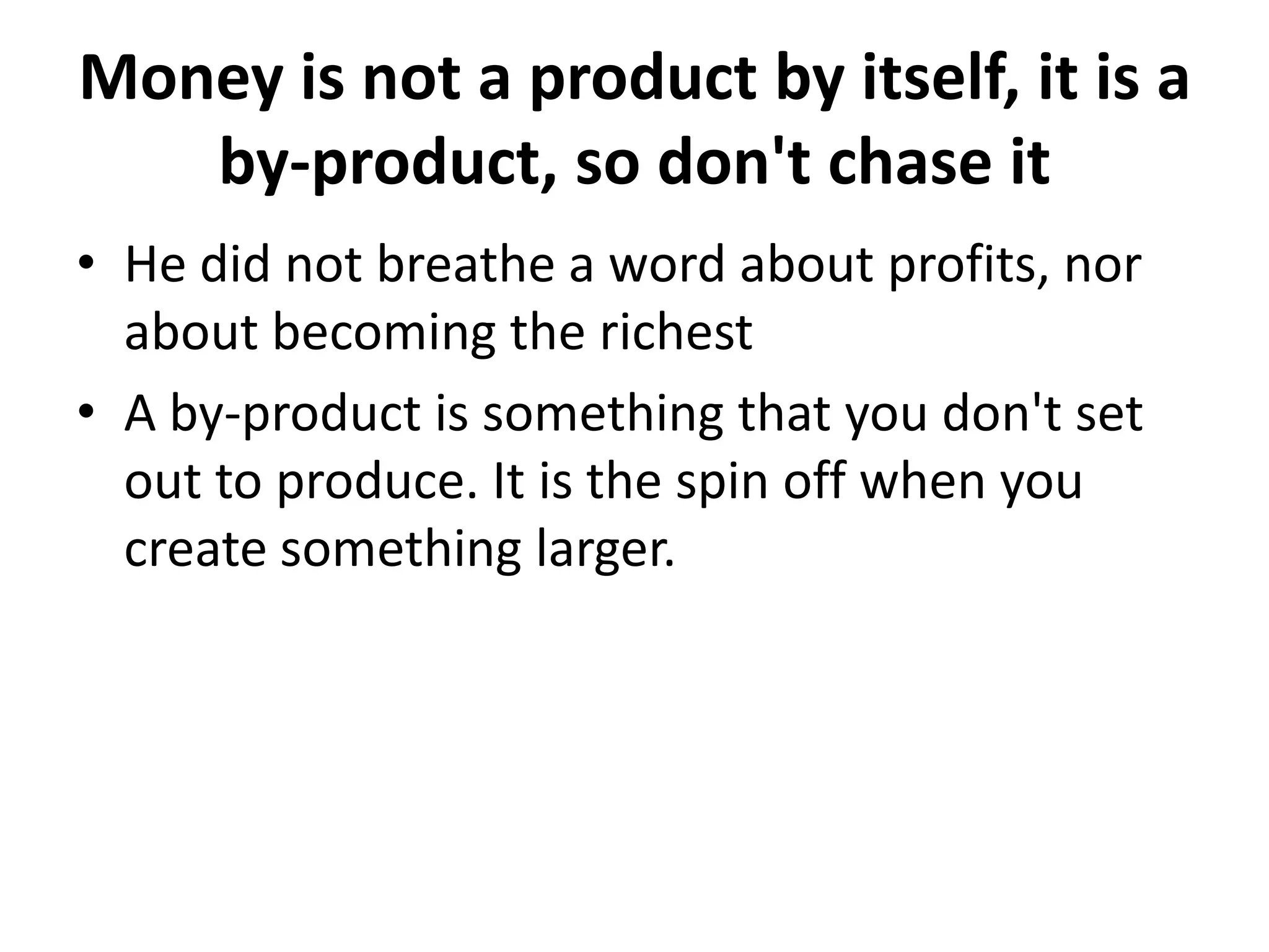 Money is not a product by itself, it is a
   by-product, so don't chase it
• He did not breathe a word about profits, nor
  about becoming the richest
• A by-product is something that you don't set
  out to produce. It is the spin off when you
  create something larger.
 
