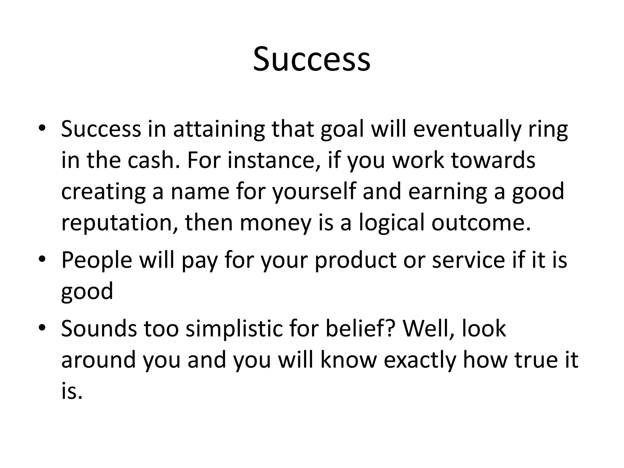 Success
• Success in attaining that goal will eventually ring
  in the cash. For instance, if you work towards
  creating a name for yourself and earning a good
  reputation, then money is a logical outcome.
• People will pay for your product or service if it is
  good
• Sounds too simplistic for belief? Well, look
  around you and you will know exactly how true it
  is.
 