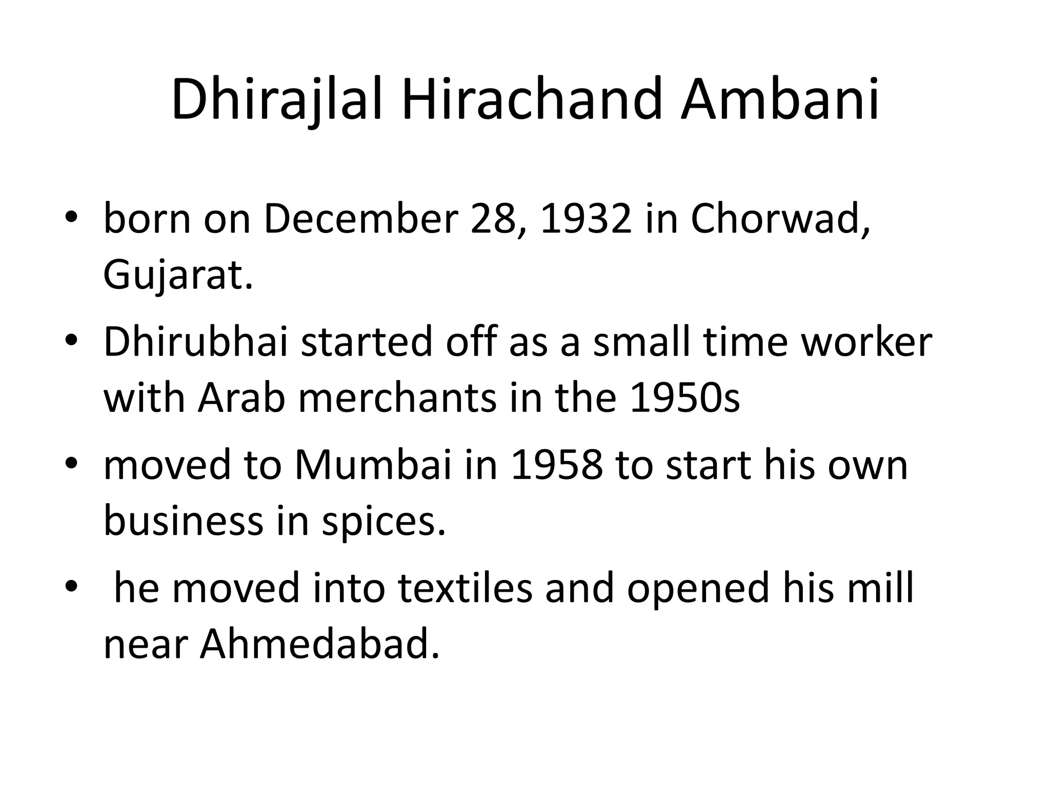 Dhirajlal Hirachand Ambani
• born on December 28, 1932 in Chorwad,
  Gujarat.
• Dhirubhai started off as a small time worker
  with Arab merchants in the 1950s
• moved to Mumbai in 1958 to start his own
  business in spices.
• he moved into textiles and opened his mill
  near Ahmedabad.
 