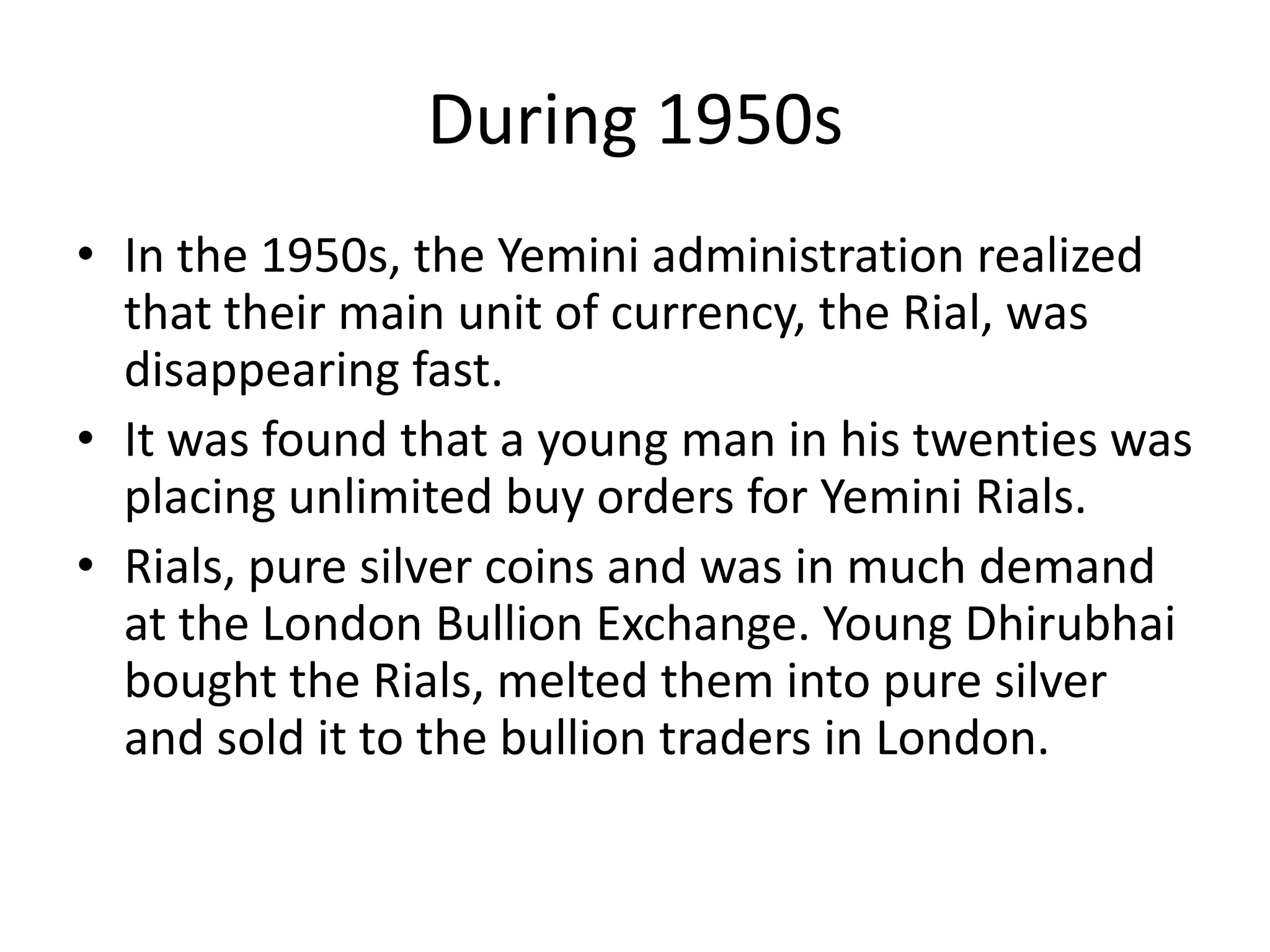 During 1950s
• In the 1950s, the Yemini administration realized
  that their main unit of currency, the Rial, was
  disappearing fast.
• It was found that a young man in his twenties was
  placing unlimited buy orders for Yemini Rials.
• Rials, pure silver coins and was in much demand
  at the London Bullion Exchange. Young Dhirubhai
  bought the Rials, melted them into pure silver
  and sold it to the bullion traders in London.
 
