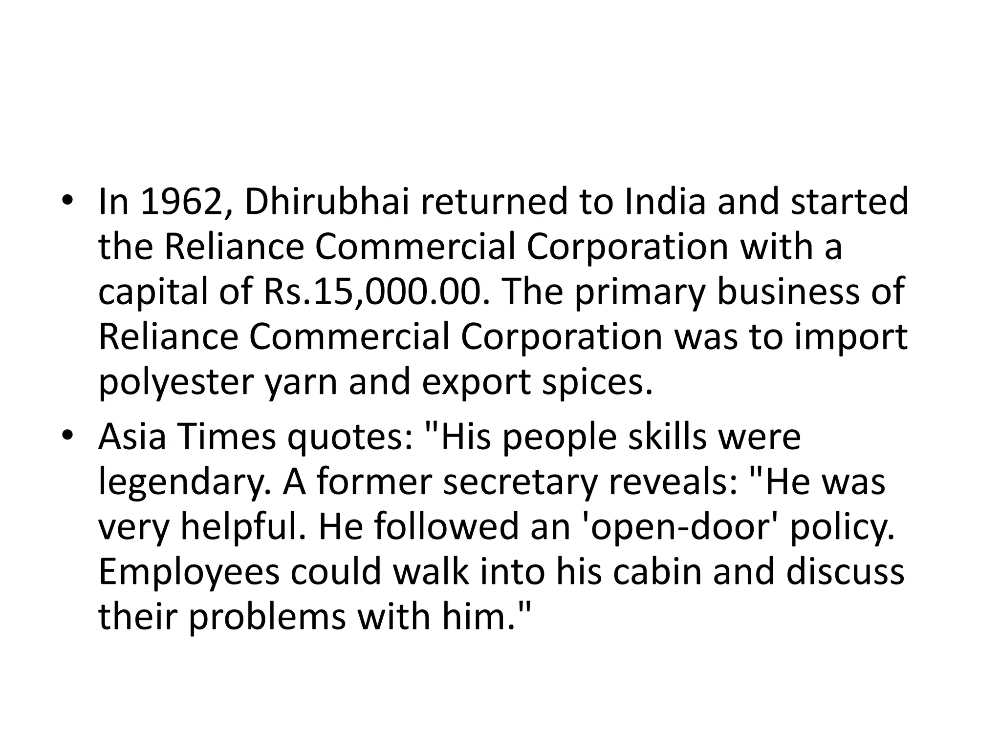 • In 1962, Dhirubhai returned to India and started
  the Reliance Commercial Corporation with a
  capital of Rs.15,000.00. The primary business of
  Reliance Commercial Corporation was to import
  polyester yarn and export spices.
• Asia Times quotes: "His people skills were
  legendary. A former secretary reveals: "He was
  very helpful. He followed an 'open-door' policy.
  Employees could walk into his cabin and discuss
  their problems with him."
 