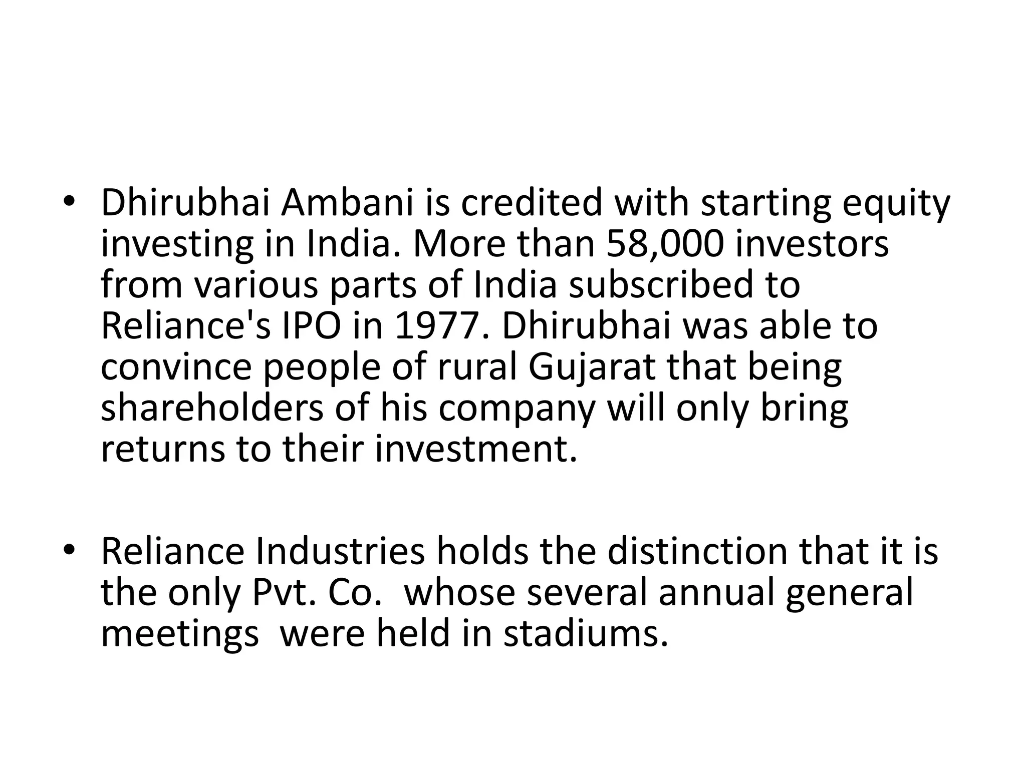 • Dhirubhai Ambani is credited with starting equity
  investing in India. More than 58,000 investors
  from various parts of India subscribed to
  Reliance's IPO in 1977. Dhirubhai was able to
  convince people of rural Gujarat that being
  shareholders of his company will only bring
  returns to their investment.

• Reliance Industries holds the distinction that it is
  the only Pvt. Co. whose several annual general
  meetings were held in stadiums.
 