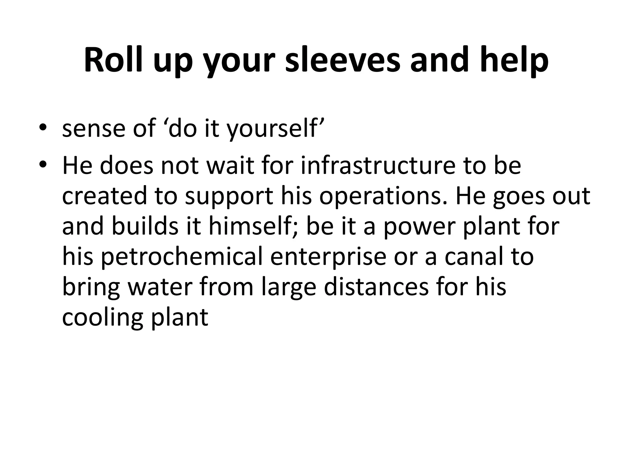 Roll up your sleeves and help
• sense of ‘do it yourself’
• He does not wait for infrastructure to be
  created to support his operations. He goes out
  and builds it himself; be it a power plant for
  his petrochemical enterprise or a canal to
  bring water from large distances for his
  cooling plant
 