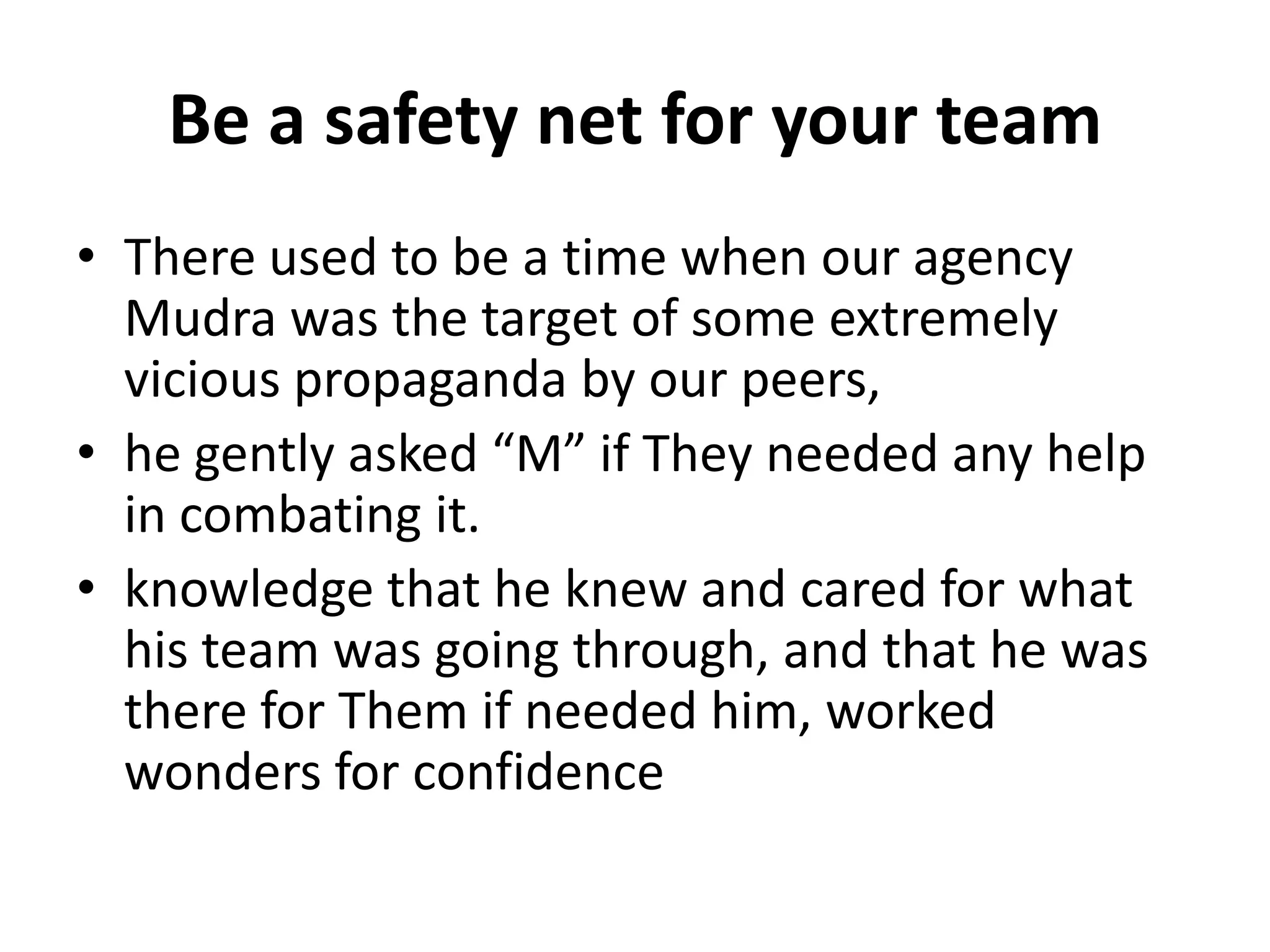 Be a safety net for your team
• There used to be a time when our agency
  Mudra was the target of some extremely
  vicious propaganda by our peers,
• he gently asked “M” if They needed any help
  in combating it.
• knowledge that he knew and cared for what
  his team was going through, and that he was
  there for Them if needed him, worked
  wonders for confidence
 