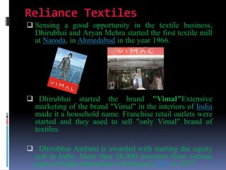 Reliance Textiles
 Sensing a good opportunity in the textile business,
Dhirubhai and Aryan Mehra started the first textile mill
at Naroda, in Ahmedabad in the year 1966.
 Dhirubhai started the brand "Vimal"Extensive
marketing of the brand "Vimal" in the interiors of India
made it a household name. Franchise retail outlets were
started and they used to sell "only Vimal" brand of
textiles.
 Dhirubhai Ambani is awarded with starting the equity
cult in India. More than 58,000 investors from various
parts of India subscribed to Reliance's IPO in 1977.
 