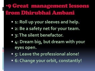 •9 Great management lessons
from Dhirubhai Ambani
 1: Roll up your sleeves and help.
 2: Be a safety net for your team.
 3:The silent benefactor.
 4: Dream big, but dream with your
eyes open.
 5: Leave the professional alone!
 6: Change your orbit, constantly!
 