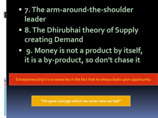  7.The arm-around-the-shoulder
leader
 8.The Dhirubhai theory of Supply
creating Demand
 9. Money is not a product by itself,
it is a by-product, so don't chase it
Entrepreneurship’s true sense lies in the fact that he always looks upon opportunity.
“He gave courage which we never new we had”
 