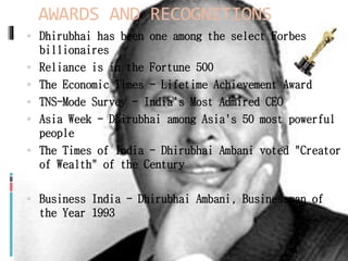AWARDS AND RECOGNITIONS
 Dhirubhai has been one among the select Forbes
billionaires
 Reliance is in the Fortune 500
 The Economic Times - Lifetime Achievement Award
 TNS-Mode Survey - India's Most Admired CEO
 Asia Week - Dhirubhai among Asia's 50 most powerful
people
 The Times of India - Dhirubhai Ambani voted "Creator
of Wealth" of the Century
 Business India - Dhirubhai Ambani, Businessman of
the Year 1993
 