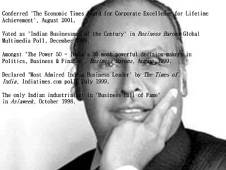 Conferred 'The Economic Times Award for Corporate Excellence for Lifetime
Achievement', August 2001.
Voted as 'Indian Businessman of the Century' in Business Barons Global
Multimedia Poll, December 1999.
Amongst 'The Power 50 - India's 50 most powerful decision-makers in
Politics, Business & Finance', Business Barons, August 1999.
Declared 'Most Admired Indian Business Leader' by The Times of
India, Indiatimes.com poll, July 1999.
The only Indian industrialist in 'Business Hall of Fame'
in Asiaweek, October 1998.
 