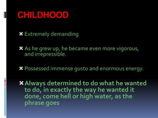 CHILDHOOD
 Extremely demanding
 As he grew up, he became even more vigorous,
and irrepressible.
 Possessed immense gusto and enormous energy.
Always determined to do what he wanted
to do, in exactly the way he wanted it
done, come hell or high water, as the
phrase goes.
 