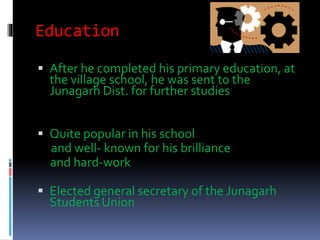Education
 After he completed his primary education, at
the village school, he was sent to the
Junagarh Dist. for further studies
 Quite popular in his school
and well- known for his brilliance
and hard-work
 Elected general secretary of the Junagarh
Students Union
 