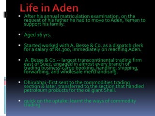  After his annual matriculation examination, on the
request of his father he had to move to Aden,Yemen to
support his family.
 Aged 16 yrs.
 Started worked with A. Besse & Co. as a dispatch clerk
for a salary of Rs.300, immediately on reaching Aden.
 A. Besse & Co.-- largest transcontinental trading firm
east of Suez, engaged in almost every branch of
trading business-cargo booking, handling, shipping,
forwarding, and wholesale merchandising.
 Dhirubhai -first sent to the commodities trading
section & later, transferred to the section that handled
petroleum products for the oil giant Shell.
 quick on the uptake; learnt the ways of commodity
trading.
 