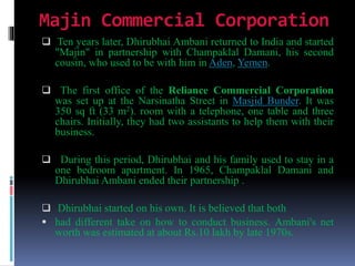 Majin Commercial Corporation
 Ten years later, Dhirubhai Ambani returned to India and started
"Majin" in partnership with Champaklal Damani, his second
cousin, who used to be with him in Aden, Yemen.
 The first office of the Reliance Commercial Corporation
was set up at the Narsinatha Street in Masjid Bunder. It was
350 sq ft (33 m2). room with a telephone, one table and three
chairs. Initially, they had two assistants to help them with their
business.
 During this period, Dhirubhai and his family used to stay in a
one bedroom apartment. In 1965, Champaklal Damani and
Dhirubhai Ambani ended their partnership .
 Dhirubhai started on his own. It is believed that both
 had different take on how to conduct business. Ambani's net
worth was estimated at about Rs.10 lakh by late 1970s.
 