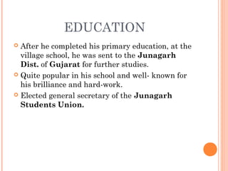 EDUCATION
 After he completed his primary education, at the
village school, he was sent to the Junagarh
Dist. of Gujarat for further studies.
 Quite popular in his school and well- known for
his brilliance and hard-work.
 Elected general secretary of the Junagarh
Students Union. 
 