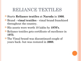 RELIANCE TEXTILES
 Starts Reliance textiles at Naroda in 1966.
 Brand - vimal textiles - vimal brand franchised
throughout the country.
 His assets were worth 10 lakhs by 1970’s.
 Reliance textiles gets certificate of excellence in
1975.
 The Vimal brand was discontinued couple of
years back- but was restored in 2008.
 