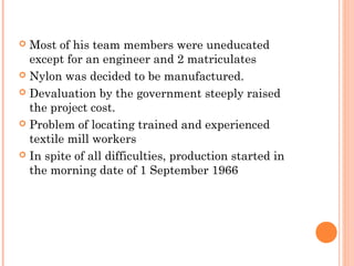  Most of his team members were uneducated
except for an engineer and 2 matriculates
 Nylon was decided to be manufactured.
 Devaluation by the government steeply raised
the project cost.
 Problem of locating trained and experienced
textile mill workers
 In spite of all difficulties, production started in
the morning date of 1 September 1966
 