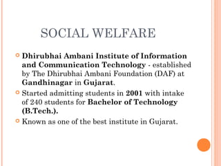 SOCIAL WELFARE
 Dhirubhai Ambani Institute of Information
and Communication Technology - established
by The Dhirubhai Ambani Foundation (DAF) at
Gandhinagar in Gujarat.
 Started admitting students in 2001 with intake
of 240 students for Bachelor of Technology
(B.Tech.).
 Known as one of the best institute in Gujarat.
 