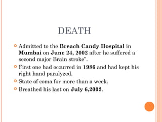 DEATH
 Admitted to the Breach Candy Hospital in
Mumbai on June 24, 2002 after he suffered a
second major Brain stroke”.
 First one had occurred in 1986 and had kept his
right hand paralyzed.
 State of coma for more than a week.
 Breathed his last on July 6,2002. 
 