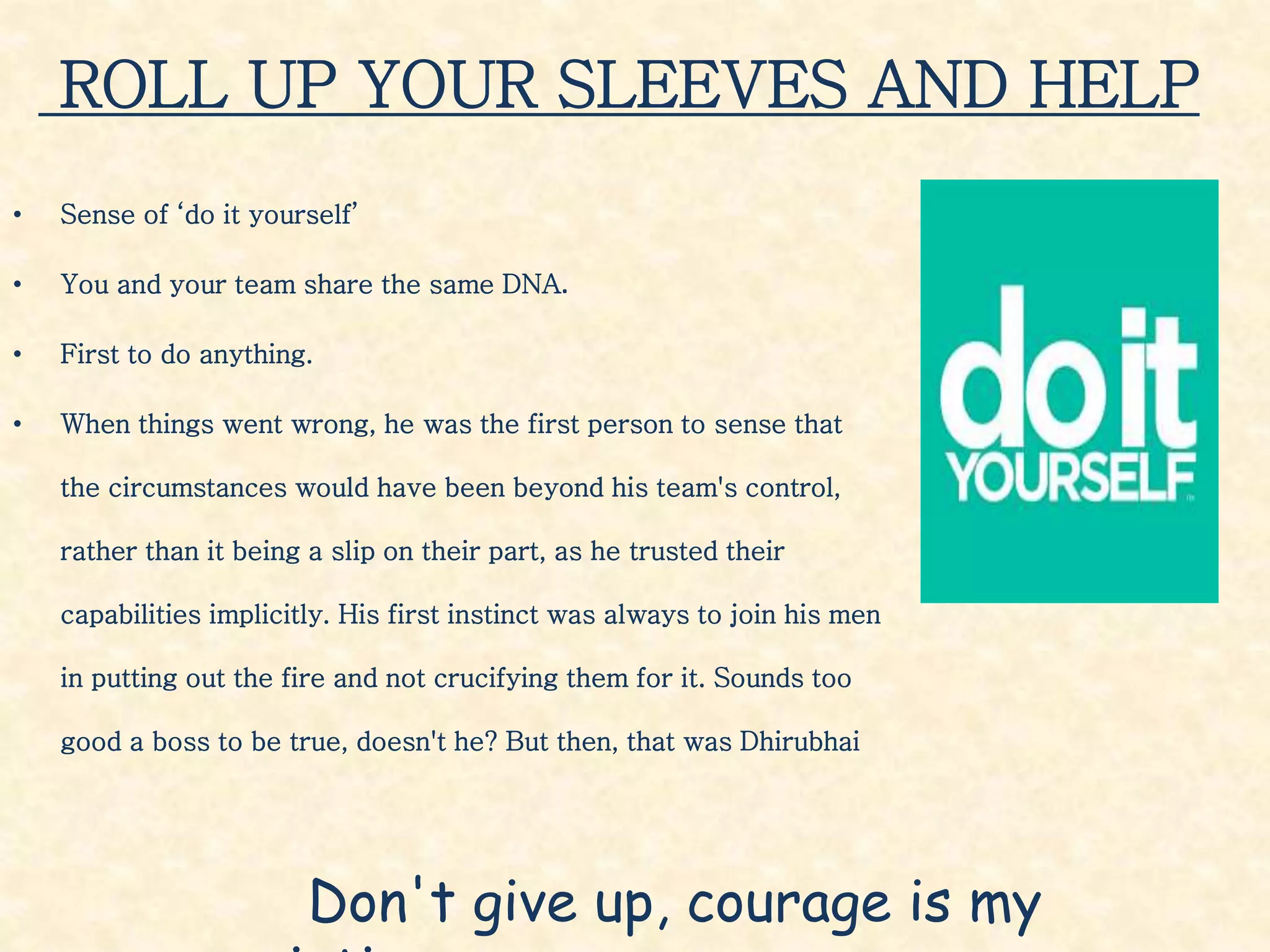 ROLL UP YOUR SLEEVES AND HELP
• Sense of ‘do it yourself’
• You and your team share the same DNA.
• First to do anything.
• When things went wrong, he was the first person to sense that
the circumstances would have been beyond his team's control,
rather than it being a slip on their part, as he trusted their
capabilities implicitly. His first instinct was always to join his men
in putting out the fire and not crucifying them for it. Sounds too
good a boss to be true, doesn't he? But then, that was Dhirubhai
Don't give up, courage is my
 