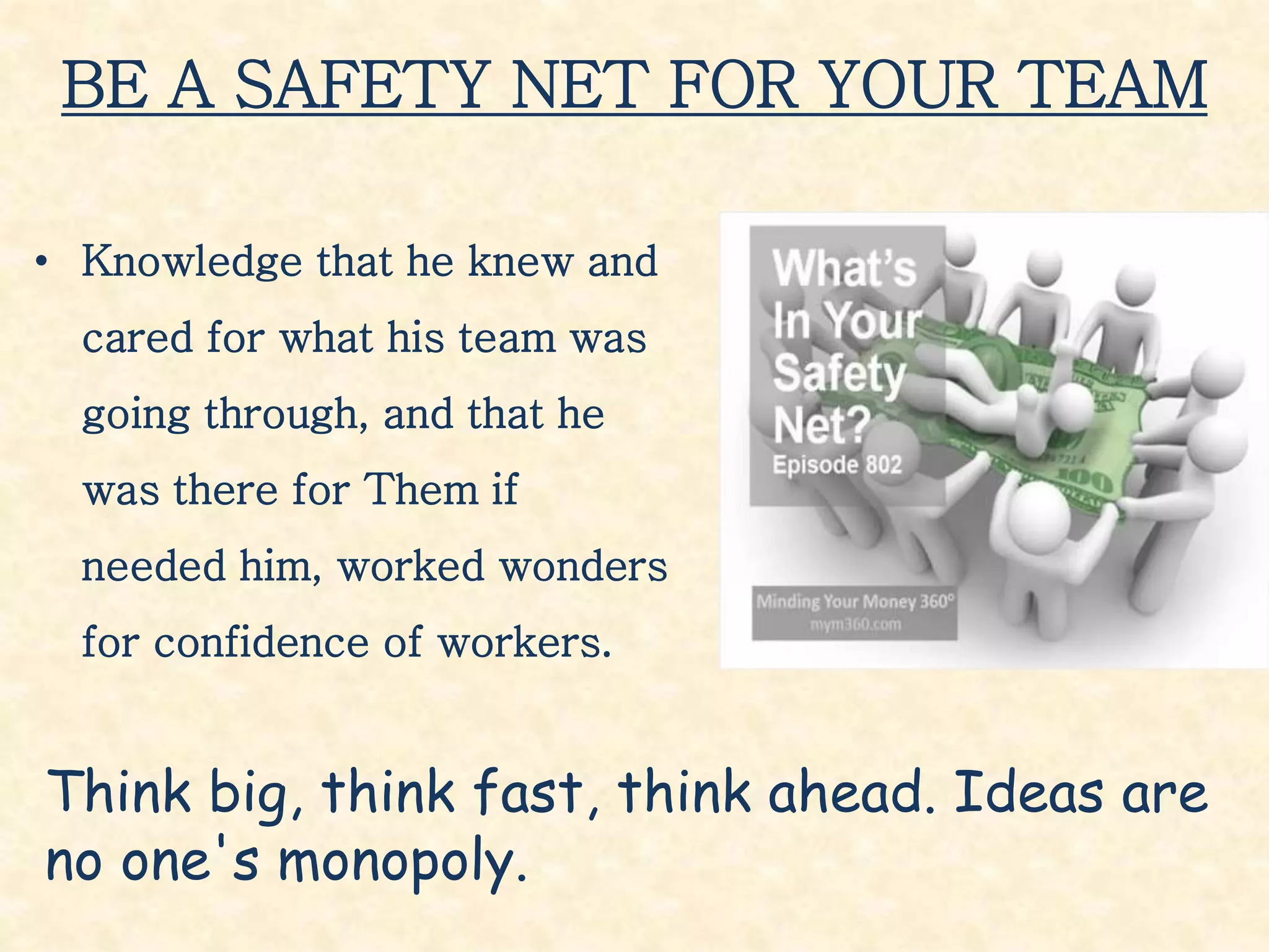 BE A SAFETY NET FOR YOUR TEAM
• Knowledge that he knew and
cared for what his team was
going through, and that he
was there for Them if
needed him, worked wonders
for confidence of workers.
Think big, think fast, think ahead. Ideas are
no one's monopoly.
 