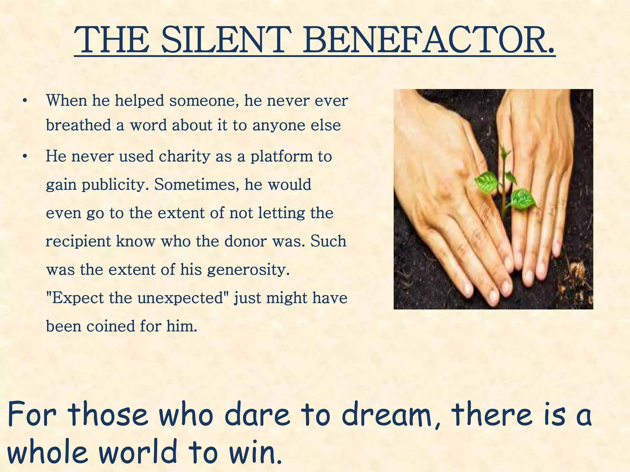 THE SILENT BENEFACTOR.
• When he helped someone, he never ever
breathed a word about it to anyone else
• He never used charity as a platform to
gain publicity. Sometimes, he would
even go to the extent of not letting the
recipient know who the donor was. Such
was the extent of his generosity.
"Expect the unexpected" just might have
been coined for him.
For those who dare to dream, there is a
whole world to win.
 