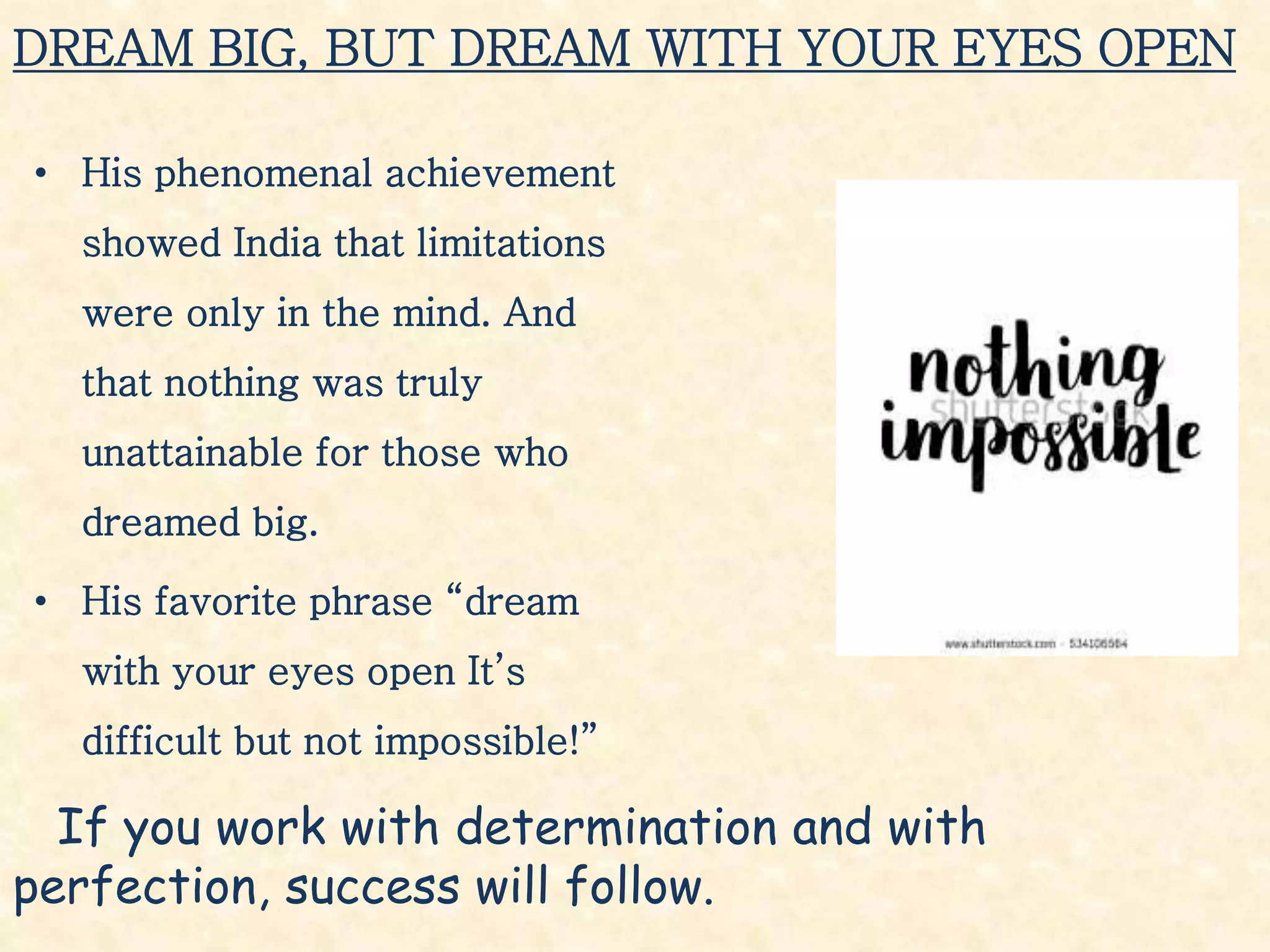 DREAM BIG, BUT DREAM WITH YOUR EYES OPEN
• His phenomenal achievement
showed India that limitations
were only in the mind. And
that nothing was truly
unattainable for those who
dreamed big.
• His favorite phrase “dream
with your eyes open It’s
difficult but not impossible!”
If you work with determination and with
perfection, success will follow.
 