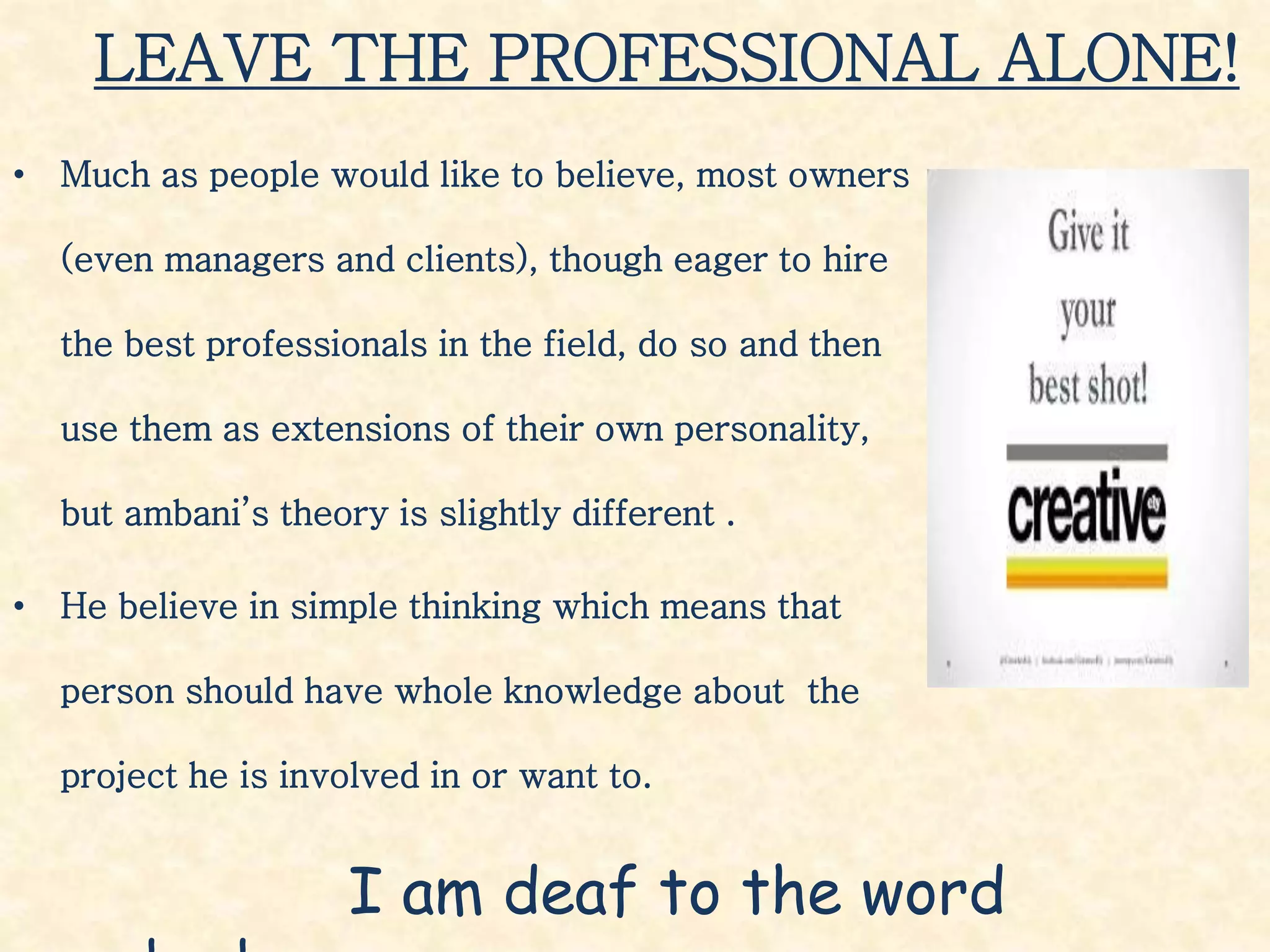 LEAVE THE PROFESSIONAL ALONE!
• Much as people would like to believe, most owners
(even managers and clients), though eager to hire
the best professionals in the field, do so and then
use them as extensions of their own personality,
but ambani’s theory is slightly different .
• He believe in simple thinking which means that
person should have whole knowledge about the
project he is involved in or want to.
I am deaf to the word
 