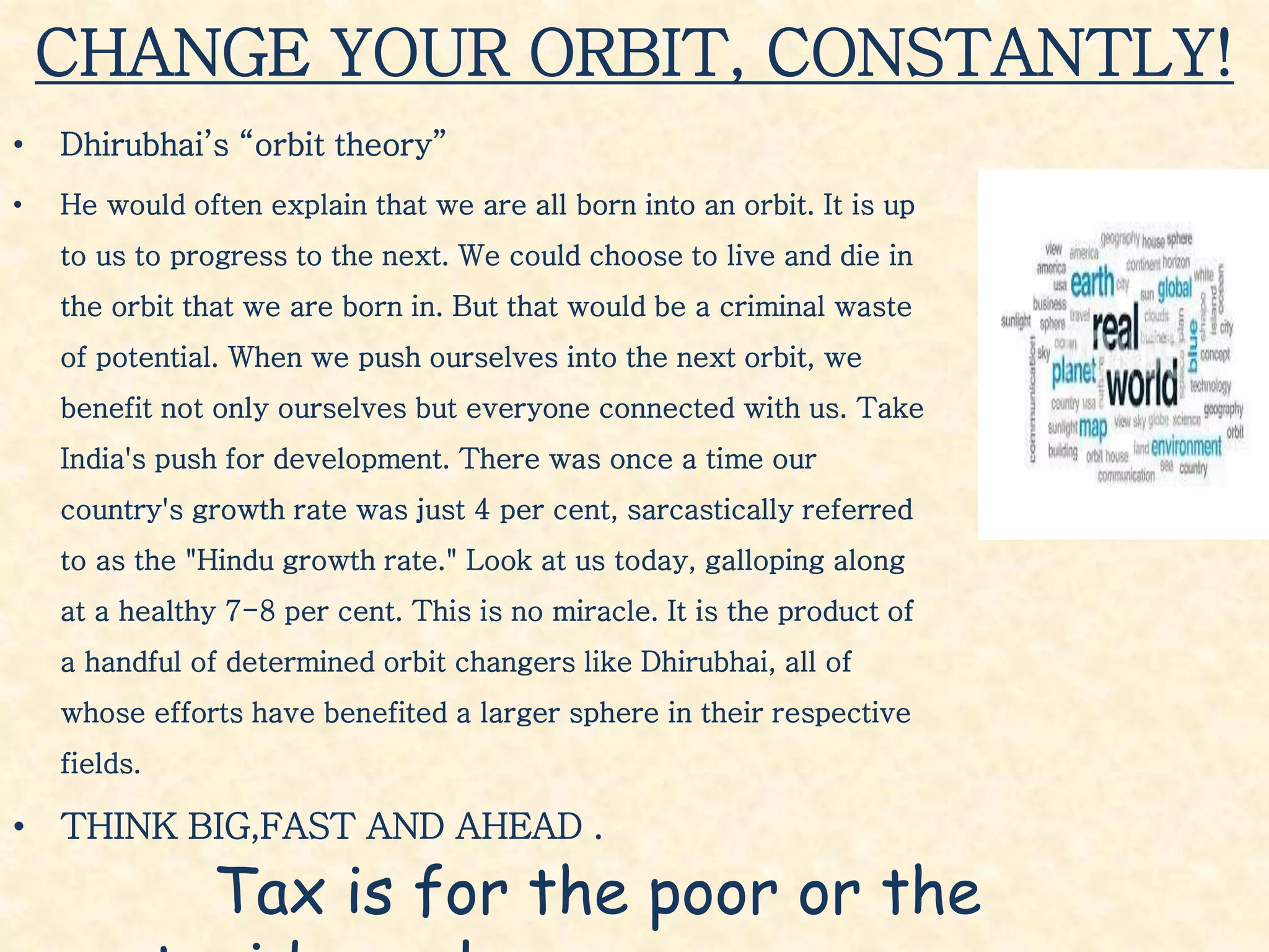 CHANGE YOUR ORBIT, CONSTANTLY!
• Dhirubhai’s “orbit theory”
• He would often explain that we are all born into an orbit. It is up
to us to progress to the next. We could choose to live and die in
the orbit that we are born in. But that would be a criminal waste
of potential. When we push ourselves into the next orbit, we
benefit not only ourselves but everyone connected with us. Take
India's push for development. There was once a time our
country's growth rate was just 4 per cent, sarcastically referred
to as the "Hindu growth rate." Look at us today, galloping along
at a healthy 7-8 per cent. This is no miracle. It is the product of
a handful of determined orbit changers like Dhirubhai, all of
whose efforts have benefited a larger sphere in their respective
fields.
• THINK BIG,FAST AND AHEAD .
Tax is for the poor or the
 