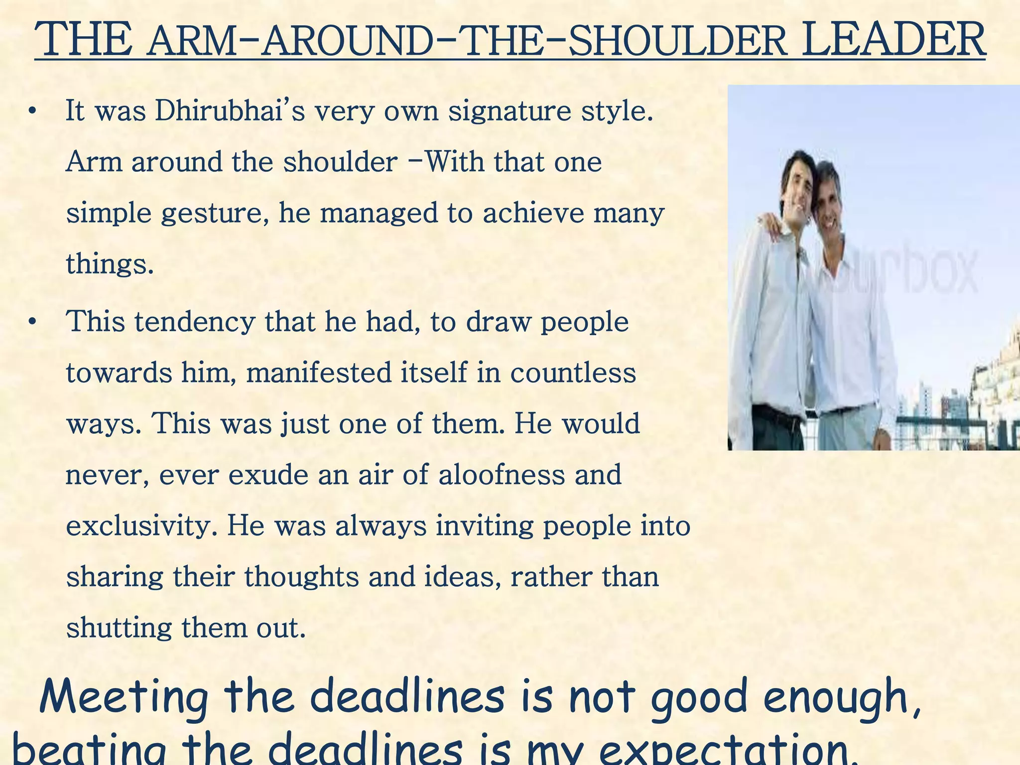 THE ARM-AROUND-THE-SHOULDER LEADER
• It was Dhirubhai’s very own signature style.
Arm around the shoulder -With that one
simple gesture, he managed to achieve many
things.
• This tendency that he had, to draw people
towards him, manifested itself in countless
ways. This was just one of them. He would
never, ever exude an air of aloofness and
exclusivity. He was always inviting people into
sharing their thoughts and ideas, rather than
shutting them out.
Meeting the deadlines is not good enough,
 