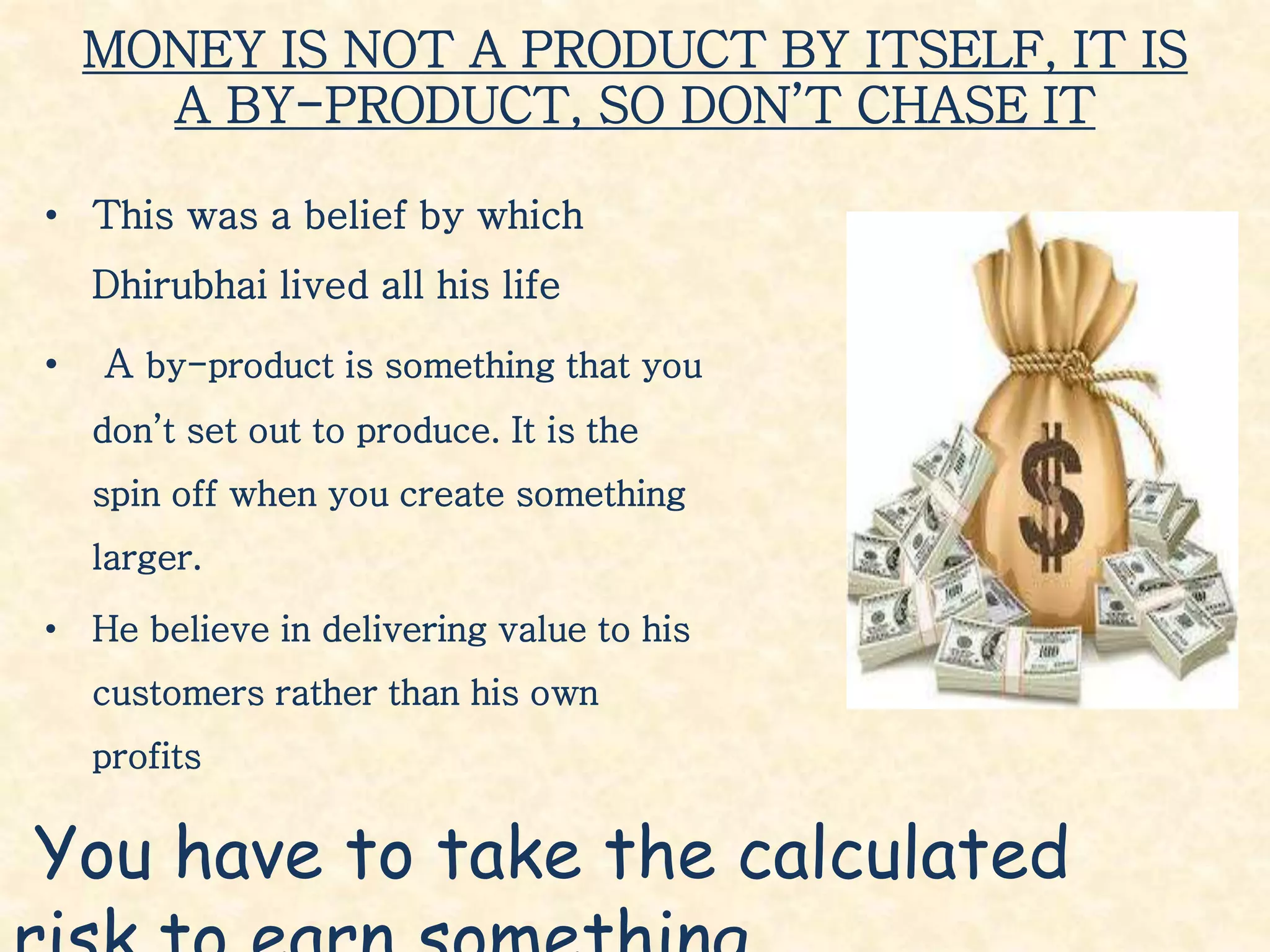 MONEY IS NOT A PRODUCT BY ITSELF, IT IS
A BY-PRODUCT, SO DON’T CHASE IT
• This was a belief by which
Dhirubhai lived all his life
• A by-product is something that you
don’t set out to produce. It is the
spin off when you create something
larger.
• He believe in delivering value to his
customers rather than his own
profits
You have to take the calculated
 