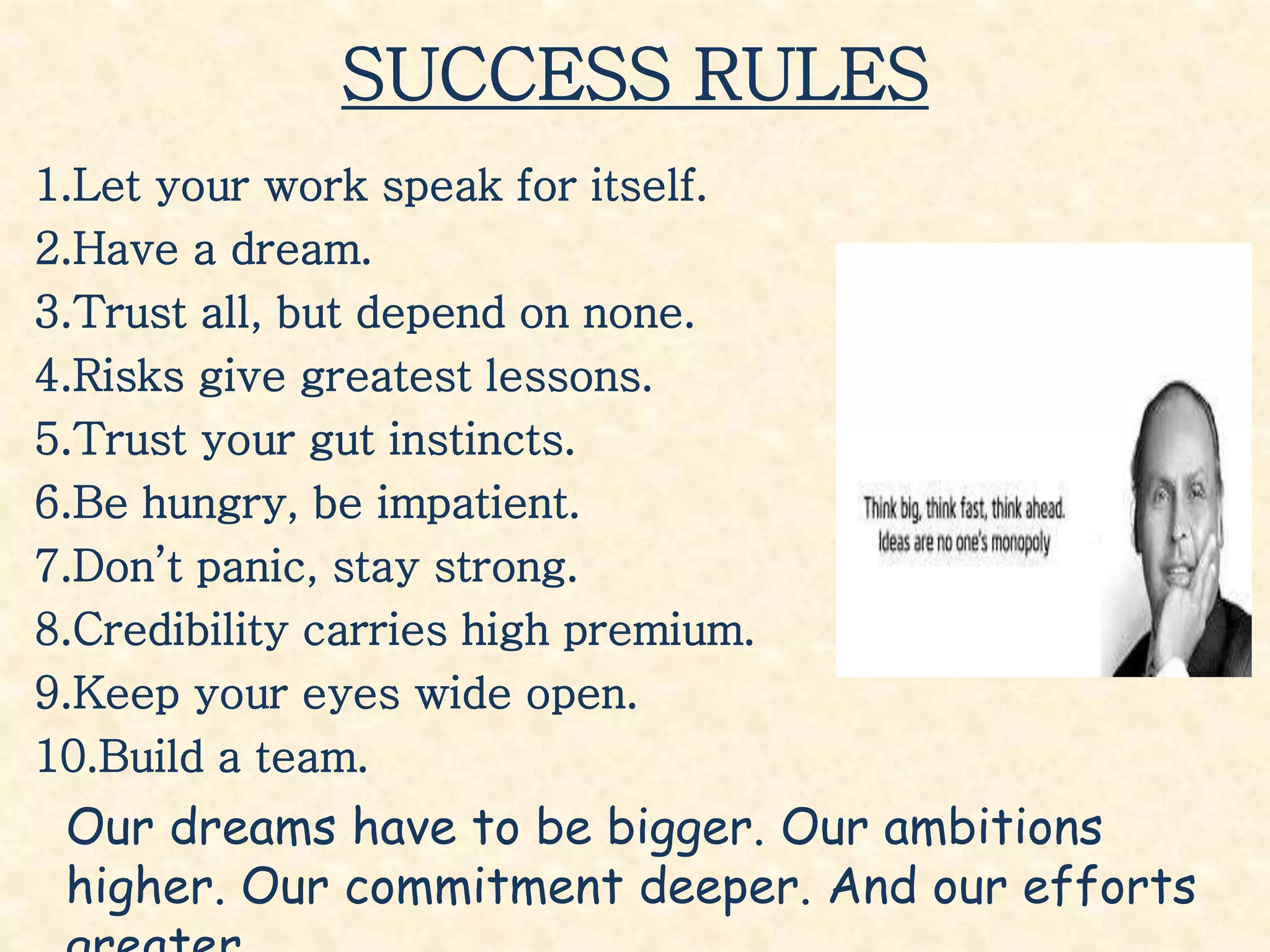 SUCCESS RULES
1.Let your work speak for itself.
2.Have a dream.
3.Trust all, but depend on none.
4.Risks give greatest lessons.
5.Trust your gut instincts.
6.Be hungry, be impatient.
7.Don’t panic, stay strong.
8.Credibility carries high premium.
9.Keep your eyes wide open.
10.Build a team.
Our dreams have to be bigger. Our ambitions
higher. Our commitment deeper. And our efforts
 