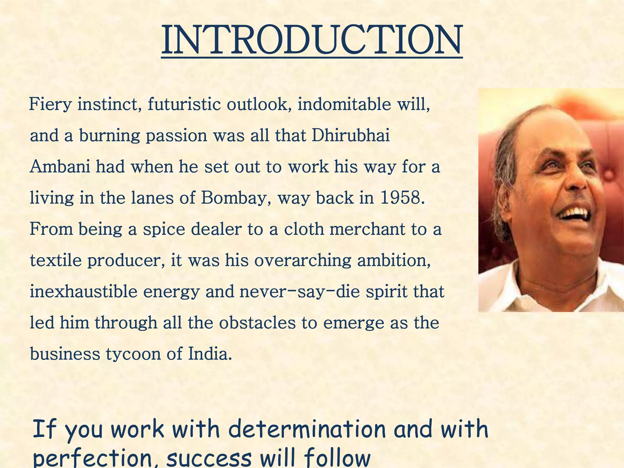 INTRODUCTION
Fiery instinct, futuristic outlook, indomitable will,
and a burning passion was all that Dhirubhai
Ambani had when he set out to work his way for a
living in the lanes of Bombay, way back in 1958.
From being a spice dealer to a cloth merchant to a
textile producer, it was his overarching ambition,
inexhaustible energy and never-say-die spirit that
led him through all the obstacles to emerge as the
business tycoon of India.
If you work with determination and with
perfection, success will follow
 