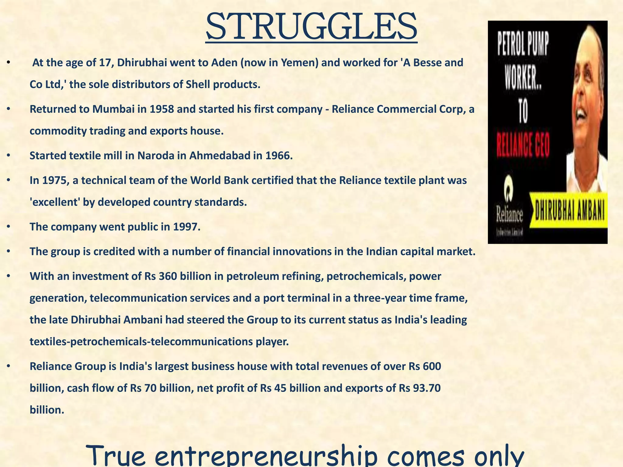 STRUGGLES
• At the age of 17, Dhirubhai went to Aden (now in Yemen) and worked for 'A Besse and
Co Ltd,' the sole distributors of Shell products.
• Returned to Mumbai in 1958 and started his first company - Reliance Commercial Corp, a
commodity trading and exports house.
• Started textile mill in Naroda in Ahmedabad in 1966.
• In 1975, a technical team of the World Bank certified that the Reliance textile plant was
'excellent' by developed country standards.
• The company went public in 1997.
• The group is credited with a number of financial innovations in the Indian capital market.
• With an investment of Rs 360 billion in petroleum refining, petrochemicals, power
generation, telecommunication services and a port terminal in a three-year time frame,
the late Dhirubhai Ambani had steered the Group to its current status as India's leading
textiles-petrochemicals-telecommunications player.
• Reliance Group is India's largest business house with total revenues of over Rs 600
billion, cash flow of Rs 70 billion, net profit of Rs 45 billion and exports of Rs 93.70
billion.
True entrepreneurship comes only
 
