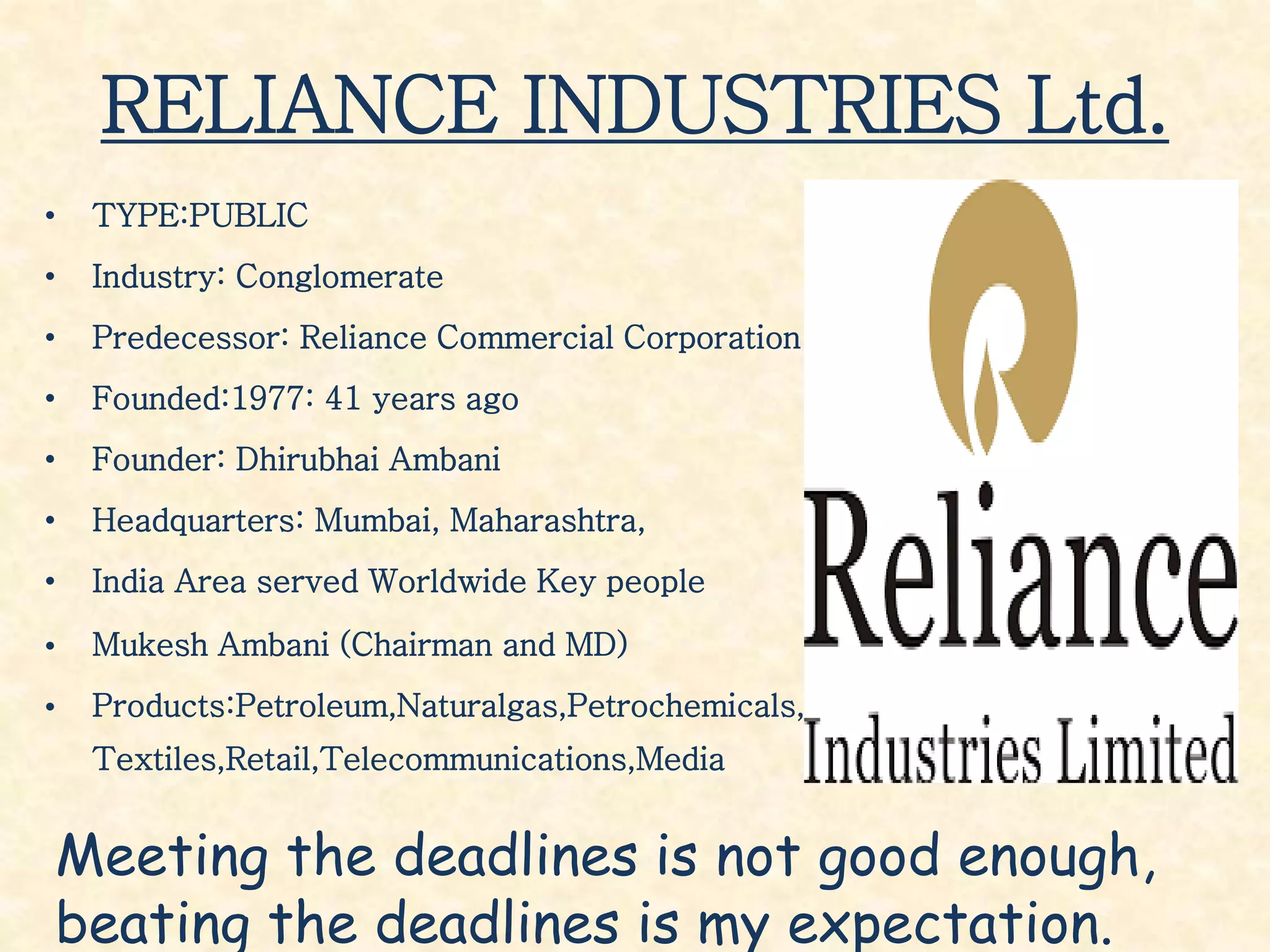 RELIANCE INDUSTRIES Ltd.
• TYPE:PUBLIC
• Industry: Conglomerate
• Predecessor: Reliance Commercial Corporation
• Founded:1977: 41 years ago
• Founder: Dhirubhai Ambani
• Headquarters: Mumbai, Maharashtra,
• India Area served Worldwide Key people
• Mukesh Ambani (Chairman and MD)
• Products:Petroleum,Naturalgas,Petrochemicals,
Textiles,Retail,Telecommunications,Media
Meeting the deadlines is not good enough,
beating the deadlines is my expectation.
 
